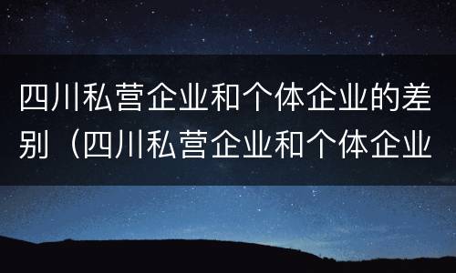 四川私营企业和个体企业的差别（四川私营企业和个体企业的差别是什么）