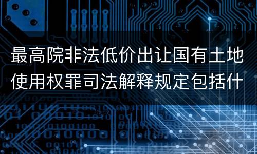 最高院非法低价出让国有土地使用权罪司法解释规定包括什么