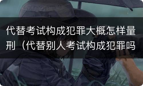 代替考试构成犯罪大概怎样量刑（代替别人考试构成犯罪吗）