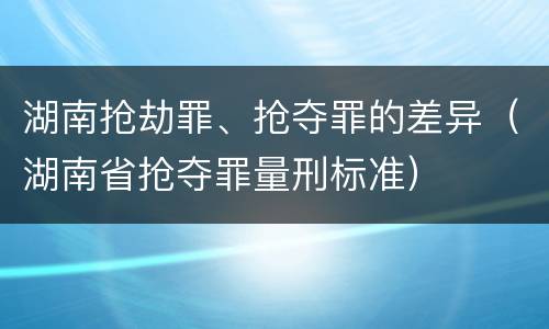 湖南抢劫罪、抢夺罪的差异（湖南省抢夺罪量刑标准）