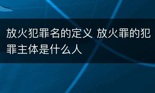 放火犯罪名的定义 放火罪的犯罪主体是什么人