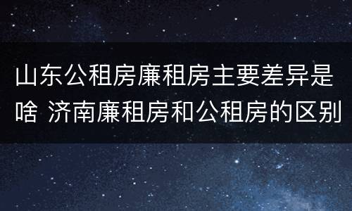 山东公租房廉租房主要差异是啥 济南廉租房和公租房的区别