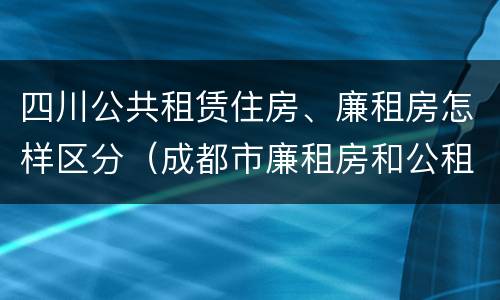 四川公共租赁住房、廉租房怎样区分（成都市廉租房和公租房的区别）
