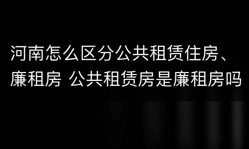 河南怎么区分公共租赁住房、廉租房 公共租赁房是廉租房吗