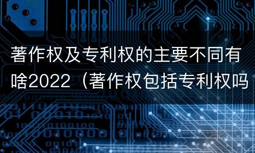 著作权及专利权的主要不同有啥2022（著作权包括专利权吗）