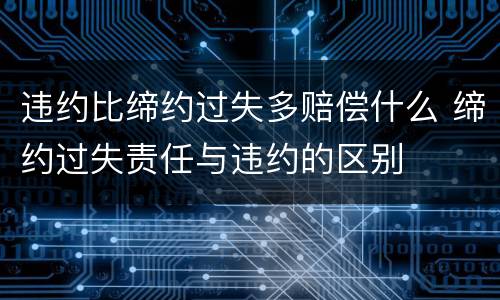 违约比缔约过失多赔偿什么 缔约过失责任与违约的区别