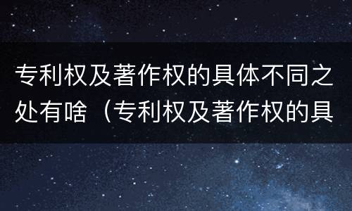 专利权及著作权的具体不同之处有啥（专利权及著作权的具体不同之处有啥特点）