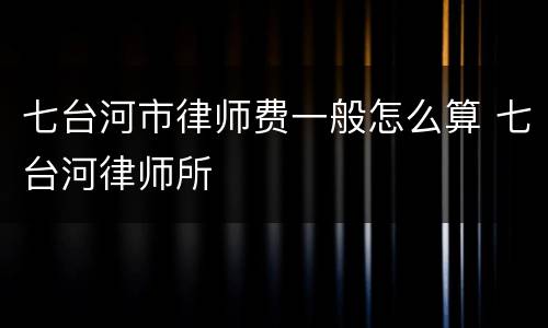 七台河市律师费一般怎么算 七台河律师所