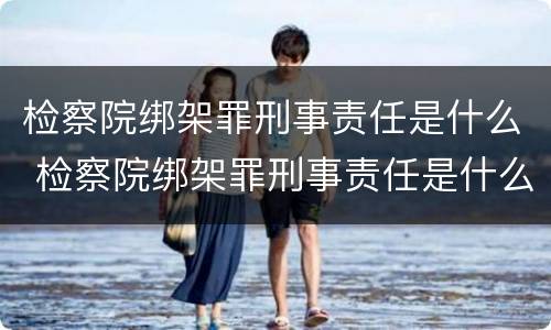 检察院绑架罪刑事责任是什么 检察院绑架罪刑事责任是什么案件
