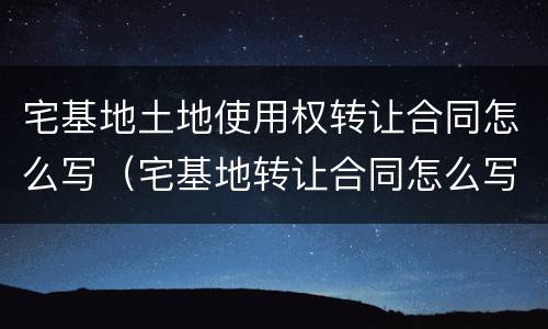 宅基地土地使用权转让合同怎么写（宅基地转让合同怎么写才合法）