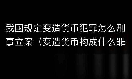 我国规定变造货币犯罪怎么刑事立案（变造货币构成什么罪）