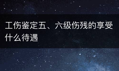 工伤鉴定五、六级伤残的享受什么待遇
