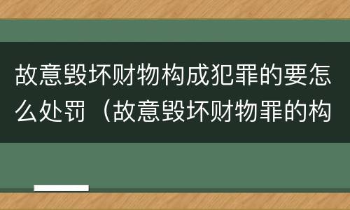 故意毁坏财物构成犯罪的要怎么处罚（故意毁坏财物罪的构成要件是什么?如何处罚?）