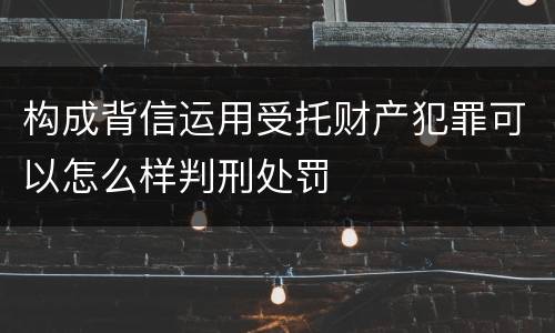 构成背信运用受托财产犯罪可以怎么样判刑处罚