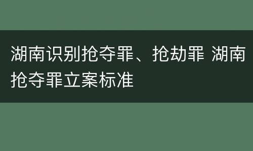 湖南识别抢夺罪、抢劫罪 湖南抢夺罪立案标准