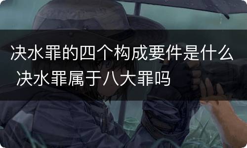决水罪的四个构成要件是什么 决水罪属于八大罪吗