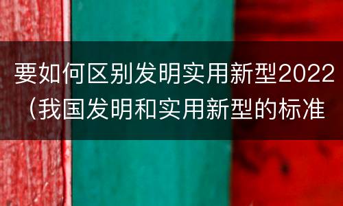 要如何区别发明实用新型2022（我国发明和实用新型的标准）