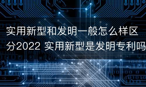 实用新型和发明一般怎么样区分2022 实用新型是发明专利吗