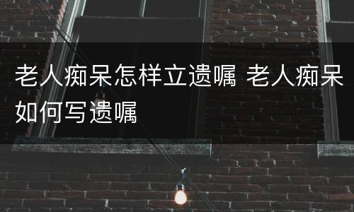 老人痴呆怎样立遗嘱 老人痴呆如何写遗嘱