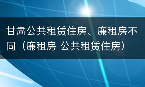 甘肃公共租赁住房、廉租房不同（廉租房 公共租赁住房）