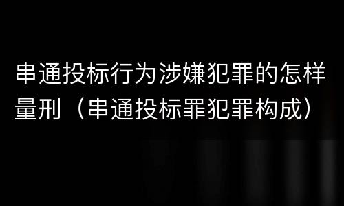 串通投标行为涉嫌犯罪的怎样量刑（串通投标罪犯罪构成）
