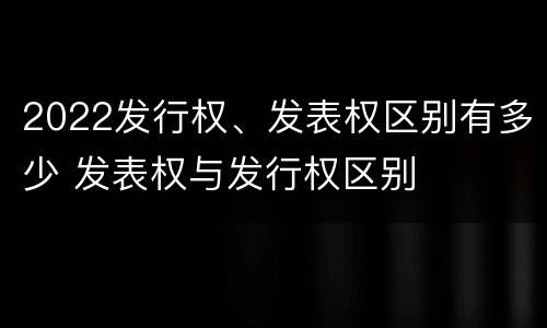 2022发行权、发表权区别有多少 发表权与发行权区别