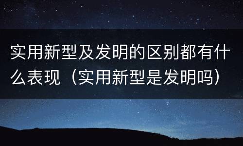 实用新型及发明的区别都有什么表现（实用新型是发明吗）