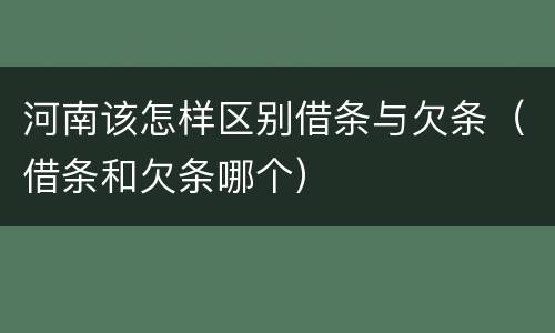 河南该怎样区别借条与欠条（借条和欠条哪个）