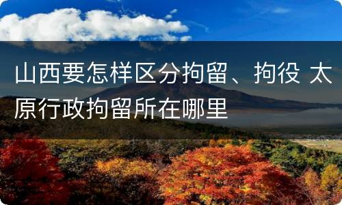 山西要怎样区分拘留、拘役 太原行政拘留所在哪里