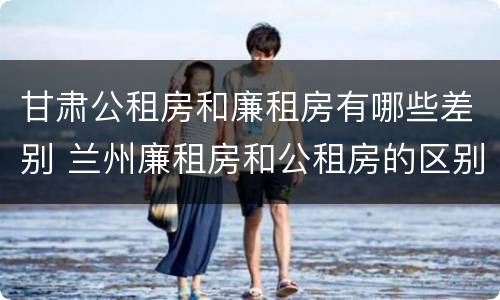 甘肃公租房和廉租房有哪些差别 兰州廉租房和公租房的区别