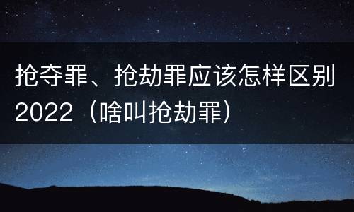 抢夺罪、抢劫罪应该怎样区别2022（啥叫抢劫罪）