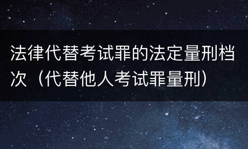 法律代替考试罪的法定量刑档次（代替他人考试罪量刑）