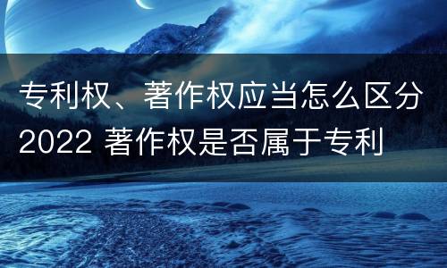 专利权、著作权应当怎么区分2022 著作权是否属于专利