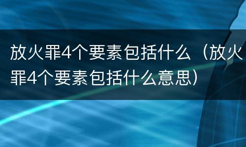 放火罪4个要素包括什么（放火罪4个要素包括什么意思）