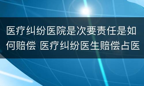 医疗纠纷医院是次要责任是如何赔偿 医疗纠纷医生赔偿占医院赔偿比例