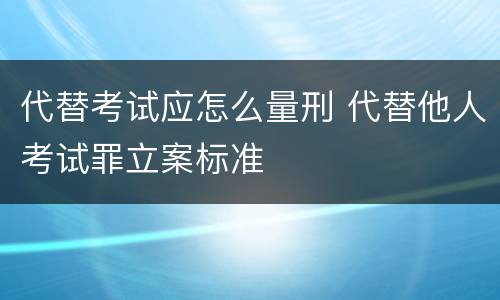 代替考试应怎么量刑 代替他人考试罪立案标准