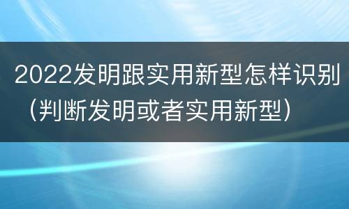 2022发明跟实用新型怎样识别（判断发明或者实用新型）