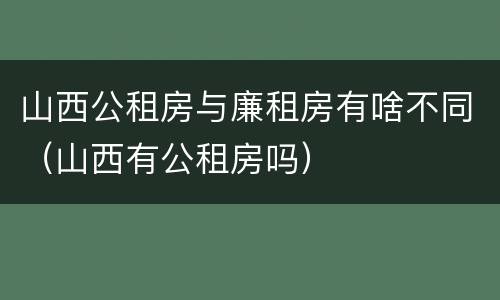 山西公租房与廉租房有啥不同（山西有公租房吗）