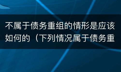 不属于债务重组的情形是应该如何的（下列情况属于债务重组范畴的是）
