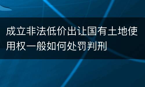 成立非法低价出让国有土地使用权一般如何处罚判刑