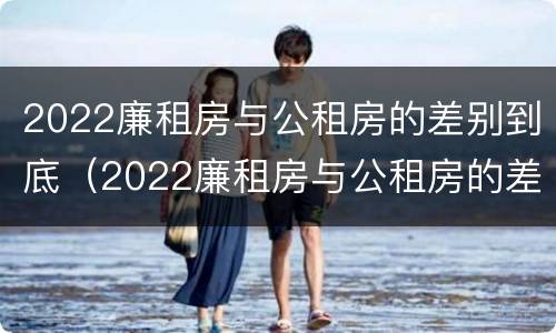 2022廉租房与公租房的差别到底（2022廉租房与公租房的差别到底是什么）