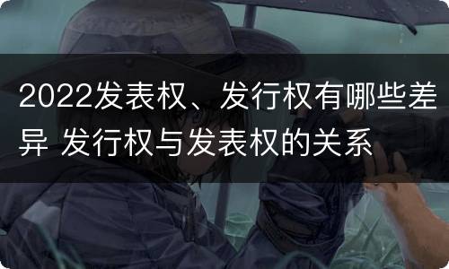 2022发表权、发行权有哪些差异 发行权与发表权的关系