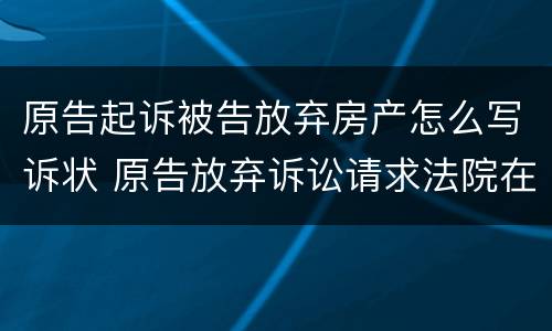 原告起诉被告放弃房产怎么写诉状 原告放弃诉讼请求法院在判决书中如何去处理