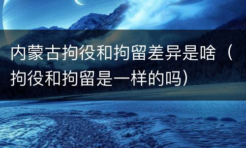 内蒙古拘役和拘留差异是啥（拘役和拘留是一样的吗）