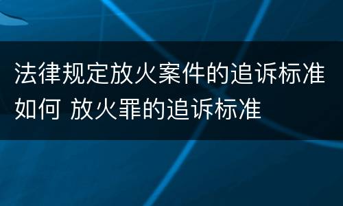 法律规定放火案件的追诉标准如何 放火罪的追诉标准