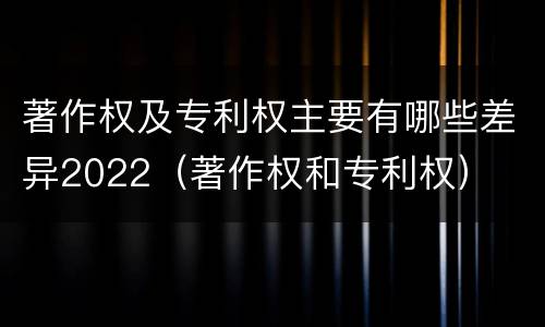 著作权及专利权主要有哪些差异2022（著作权和专利权）