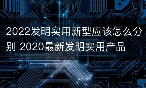 2022发明实用新型应该怎么分别 2020最新发明实用产品