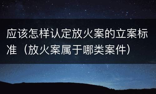 应该怎样认定放火案的立案标准（放火案属于哪类案件）