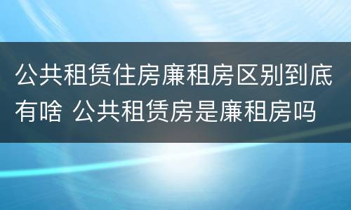 公共租赁住房廉租房区别到底有啥 公共租赁房是廉租房吗