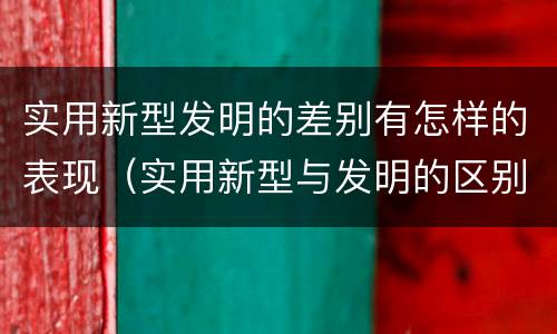 实用新型发明的差别有怎样的表现（实用新型与发明的区别有哪些）